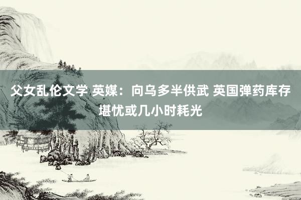 父女乱伦文学 英媒：向乌多半供武 英国弹药库存堪忧或几小时耗光