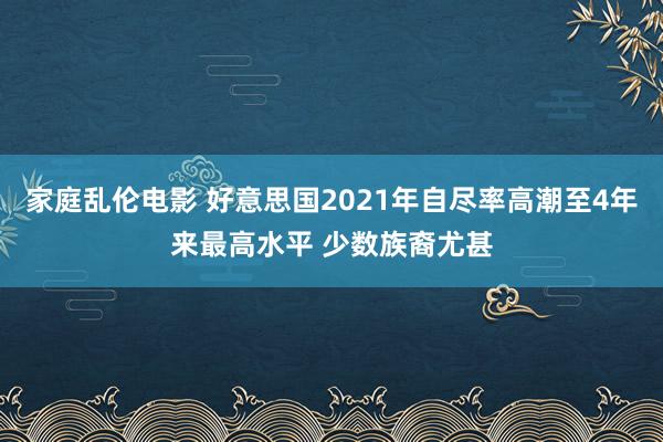家庭乱伦电影 好意思国2021年自尽率高潮至4年来最高水平 少数族裔尤甚