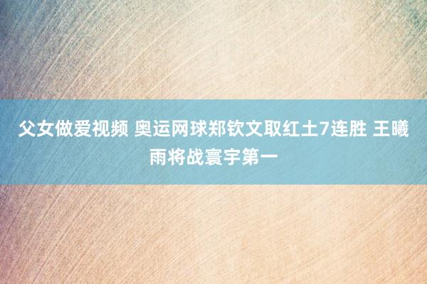 父女做爱视频 奥运网球郑钦文取红土7连胜 王曦雨将战寰宇第一