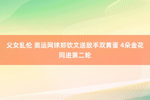 父女乱伦 奥运网球郑钦文送敌手双黄蛋 4朵金花同进第二轮