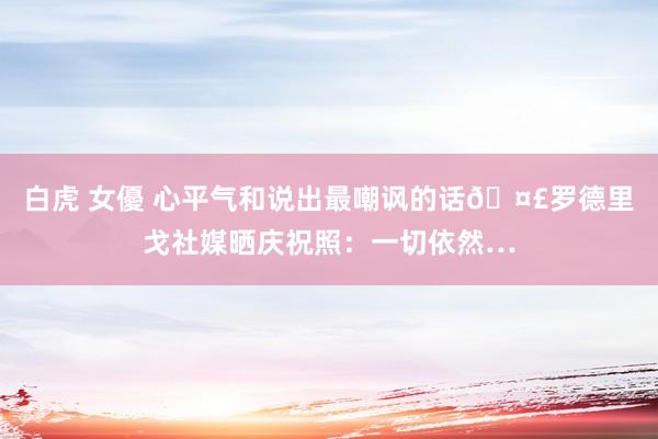 白虎 女優 心平气和说出最嘲讽的话🤣罗德里戈社媒晒庆祝照：一切依然…