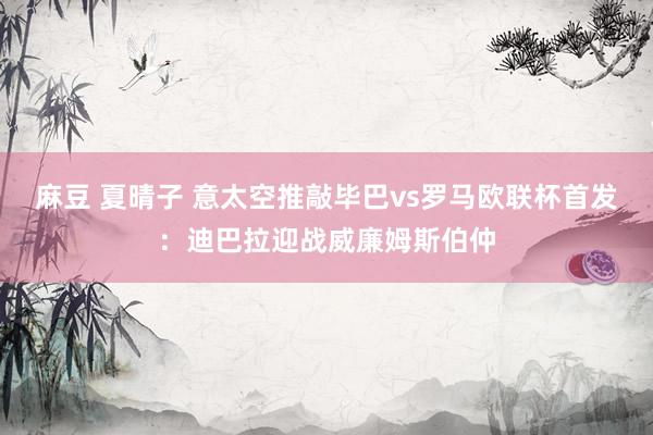 麻豆 夏晴子 意太空推敲毕巴vs罗马欧联杯首发：迪巴拉迎战威廉姆斯伯仲
