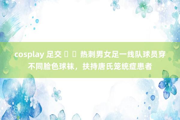 cosplay 足交 ❤️热刺男女足一线队球员穿不同脸色球袜，扶持唐氏笼统症患者