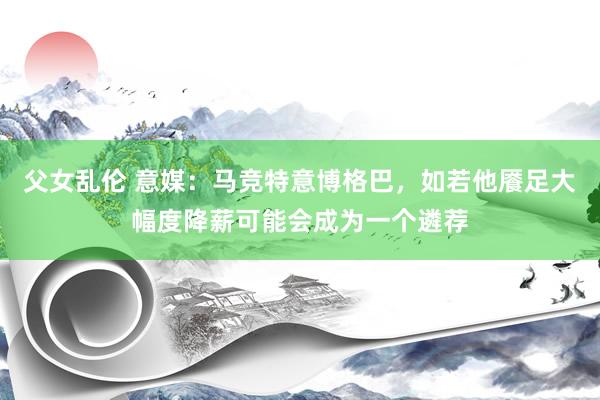 父女乱伦 意媒：马竞特意博格巴，如若他餍足大幅度降薪可能会成为一个遴荐