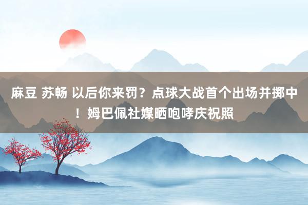 麻豆 苏畅 以后你来罚？点球大战首个出场并掷中！姆巴佩社媒晒咆哮庆祝照