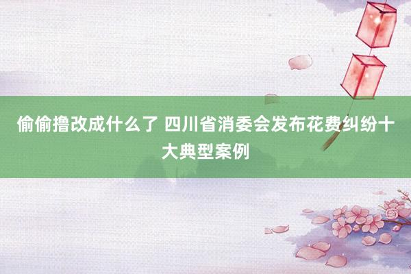 偷偷撸改成什么了 四川省消委会发布花费纠纷十大典型案例