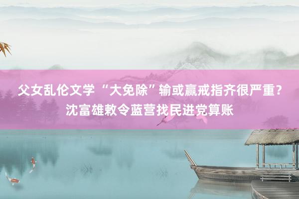 父女乱伦文学 “大免除”输或赢戒指齐很严重？沈富雄敕令蓝营找民进党算账