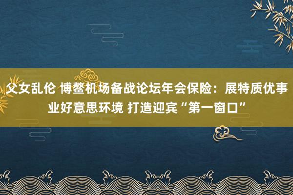 父女乱伦 博鳌机场备战论坛年会保险：展特质优事业好意思环境 打造迎宾“第一窗口”