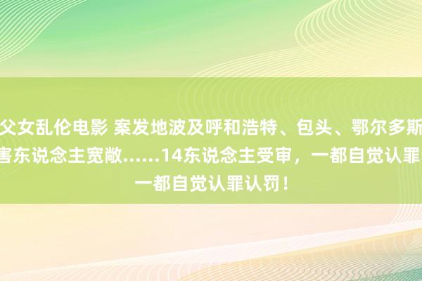 父女乱伦电影 案发地波及呼和浩特、包头、鄂尔多斯，被害东说念主宽敞......14东说念主受审，一都自觉认罪认罚！