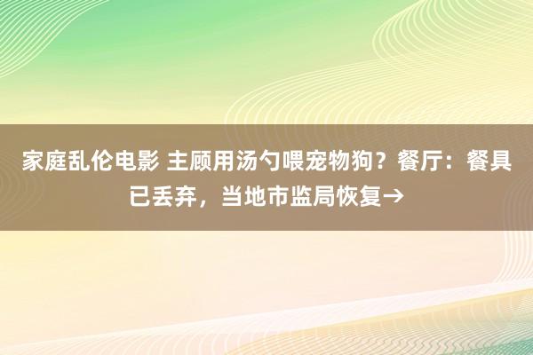 家庭乱伦电影 主顾用汤勺喂宠物狗？餐厅：餐具已丢弃，当地市监局恢复→