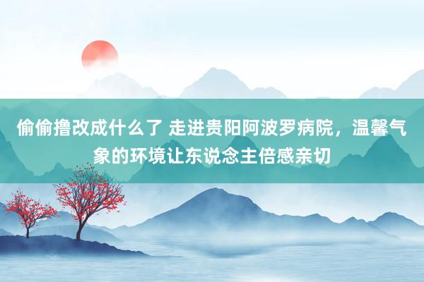 偷偷撸改成什么了 走进贵阳阿波罗病院，温馨气象的环境让东说念主倍感亲切