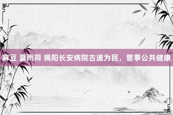 麻豆 夏雨荷 揭阳长安病院古道为民，管事公共健康