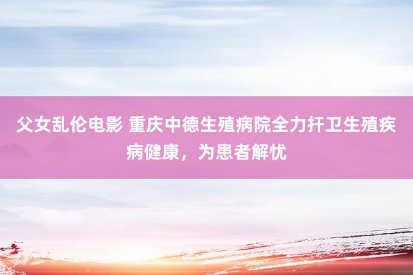 父女乱伦电影 重庆中德生殖病院全力扞卫生殖疾病健康，为患者解忧