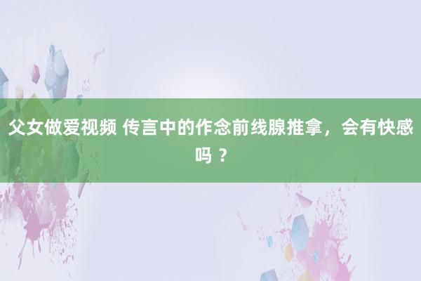 父女做爱视频 传言中的作念前线腺推拿，会有快感吗 ？