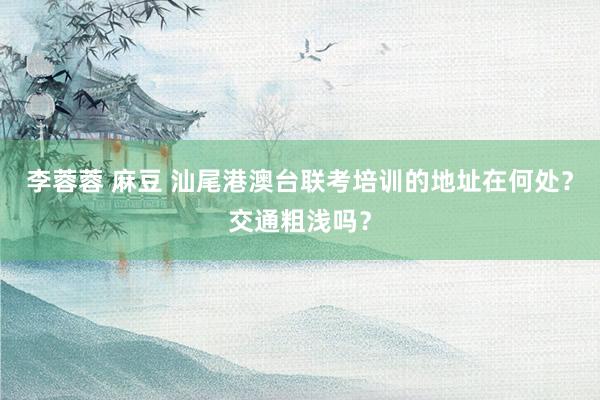 李蓉蓉 麻豆 汕尾港澳台联考培训的地址在何处？交通粗浅吗？