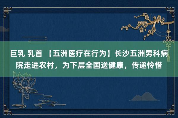 巨乳 乳首 【五洲医疗在行为】长沙五洲男科病院走进农村，为下层全国送健康，传递怜惜