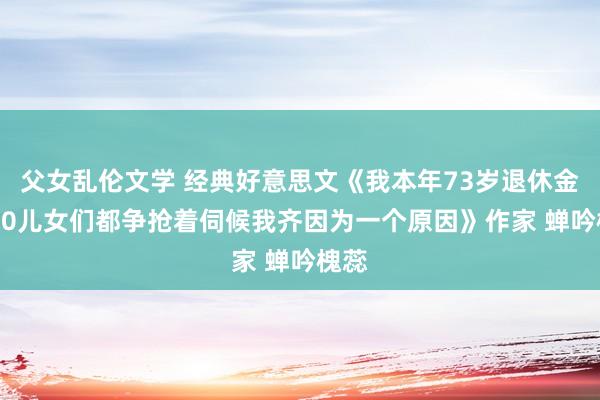 父女乱伦文学 经典好意思文《我本年73岁退休金8000儿女们都争抢着伺候我齐因为一个原因》作家 蝉吟槐蕊