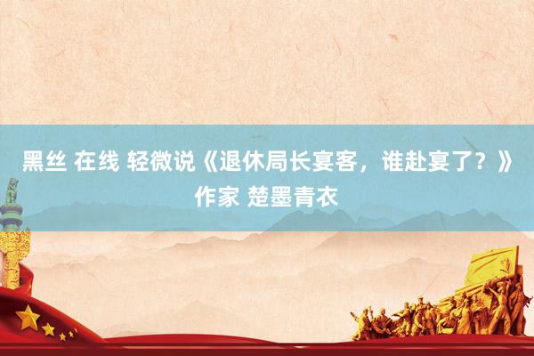 黑丝 在线 轻微说《退休局长宴客，谁赴宴了？》作家 楚墨青衣