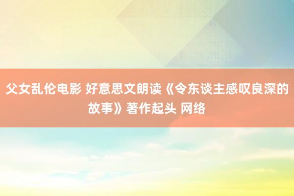 父女乱伦电影 好意思文朗读《令东谈主感叹良深的故事》著作起头 网络