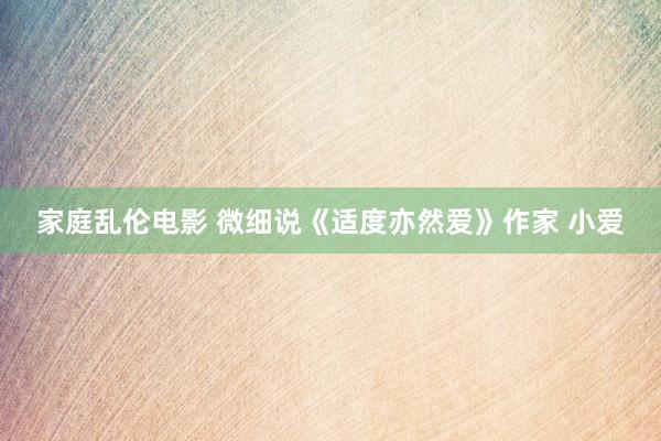 家庭乱伦电影 微细说《适度亦然爱》作家 小爱