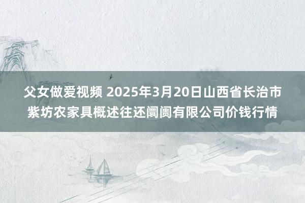 父女做爱视频 2025年3月20日山西省长治市紫坊农家具概述往还阛阓有限公司价钱行情