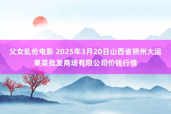 父女乱伦电影 2025年3月20日山西省朔州大运果菜批发商场有限公司价钱行情