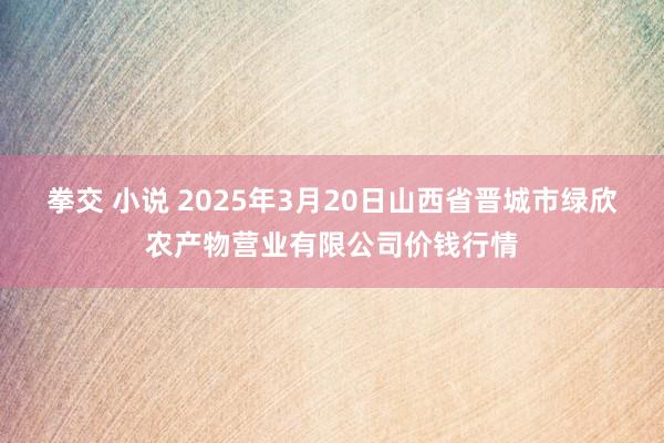 拳交 小说 2025年3月20日山西省晋城市绿欣农产物营业有限公司价钱行情