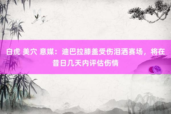 白虎 美穴 意媒：迪巴拉膝盖受伤泪洒赛场，将在昔日几天内评估伤情