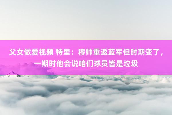 父女做爱视频 特里：穆帅重返蓝军但时期变了，一期时他会说咱们球员皆是垃圾