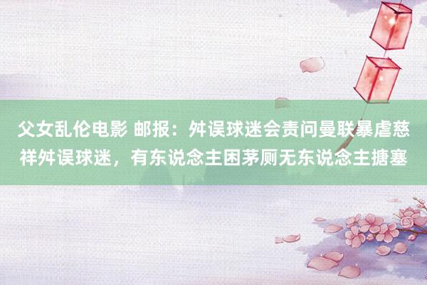 父女乱伦电影 邮报：舛误球迷会责问曼联暴虐慈祥舛误球迷，有东说念主困茅厕无东说念主搪塞