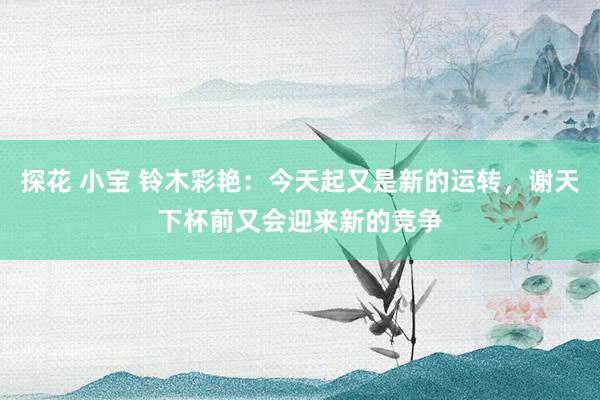 探花 小宝 铃木彩艳：今天起又是新的运转，谢天下杯前又会迎来新的竞争