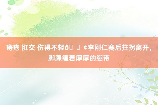 痔疮 肛交 伤得不轻😢李刚仁赛后拄拐离开，脚踝缠着厚厚的绷带