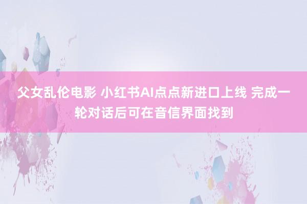 父女乱伦电影 小红书AI点点新进口上线 完成一轮对话后可在音信界面找到