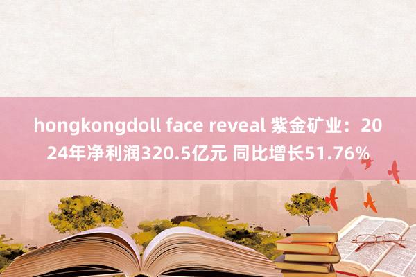 hongkongdoll face reveal 紫金矿业：2024年净利润320.5亿元 同比增长51.76%