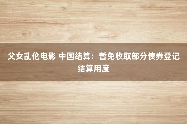父女乱伦电影 中国结算：暂免收取部分债券登记结算用度