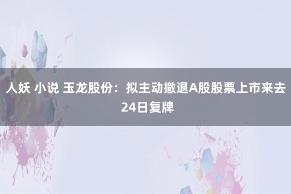 人妖 小说 玉龙股份：拟主动撤退A股股票上市来去 24日复牌