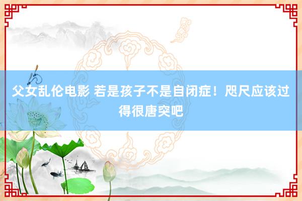 父女乱伦电影 若是孩子不是自闭症！咫尺应该过得很唐突吧