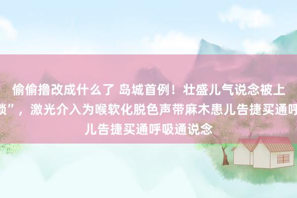 偷偷撸改成什么了 岛城首例！壮盛儿气说念被上了“双重锁”，激光介入为喉软化脱色声带麻木患儿告捷买通呼吸通说念