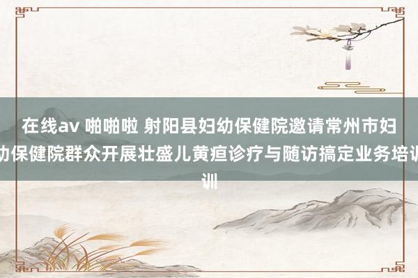 在线av 啪啪啦 射阳县妇幼保健院邀请常州市妇幼保健院群众开展壮盛儿黄疸诊疗与随访搞定业务培训