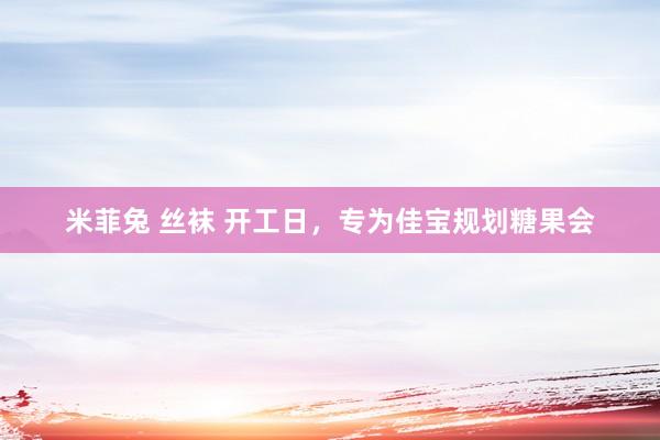 米菲兔 丝袜 开工日，专为佳宝规划糖果会