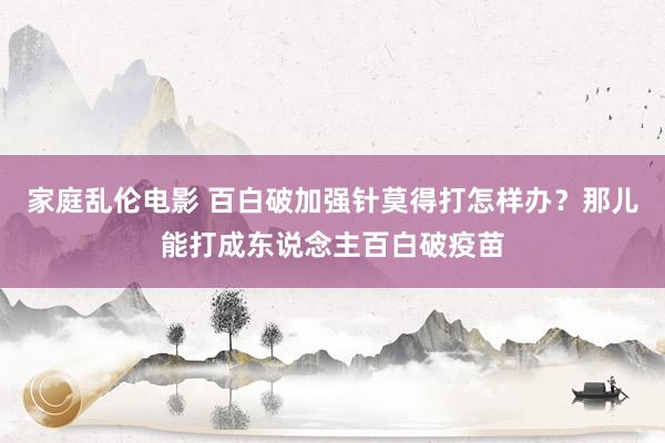 家庭乱伦电影 百白破加强针莫得打怎样办？那儿能打成东说念主百白破疫苗