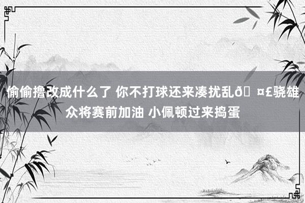 偷偷撸改成什么了 你不打球还来凑扰乱🤣骁雄众将赛前加油 小佩顿过来捣蛋
