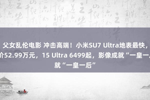 父女乱伦电影 冲击高端！小米SU7 Ultra地表最快，订价52.99万元，15 Ultra 6499起，影像成就“一皇一后”
