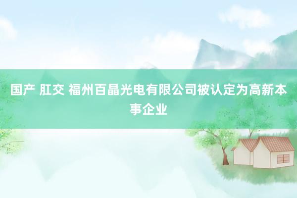 国产 肛交 福州百晶光电有限公司被认定为高新本事企业