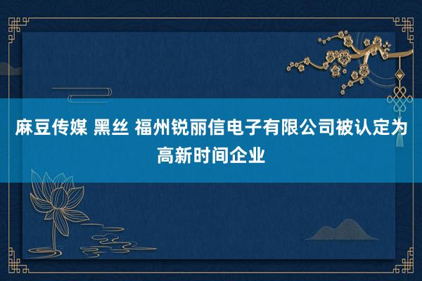 麻豆传媒 黑丝 福州锐丽信电子有限公司被认定为高新时间企业