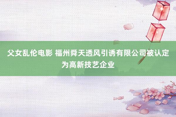 父女乱伦电影 福州舜天透风引诱有限公司被认定为高新技艺企业