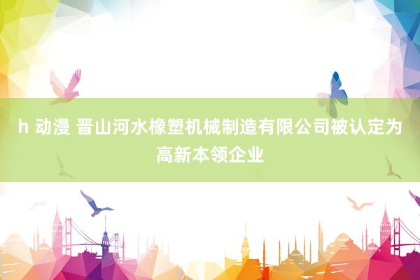 h 动漫 晋山河水橡塑机械制造有限公司被认定为高新本领企业