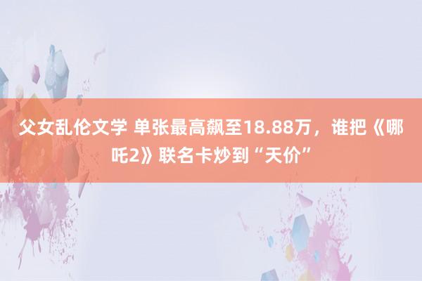 父女乱伦文学 单张最高飙至18.88万，谁把《哪吒2》联名卡炒到“天价”
