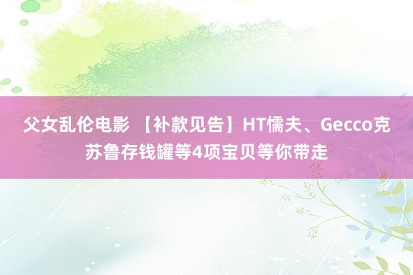 父女乱伦电影 【补款见告】HT懦夫、Gecco克苏鲁存钱罐等4项宝贝等你带走