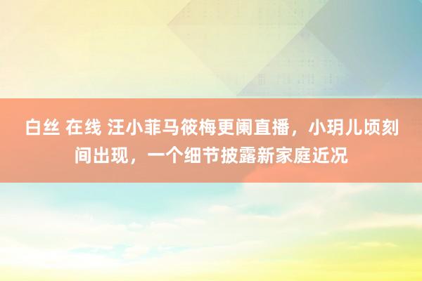 白丝 在线 汪小菲马筱梅更阑直播，小玥儿顷刻间出现，一个细节披露新家庭近况